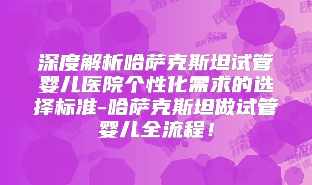 深度解析哈萨克斯坦试管婴儿医院个性化需求的选择标准-哈萨克斯坦做试管婴儿全流程！