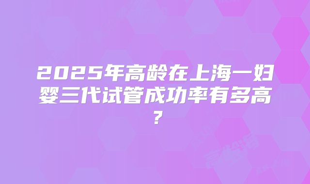 2025年高龄在上海一妇婴三代试管成功率有多高?