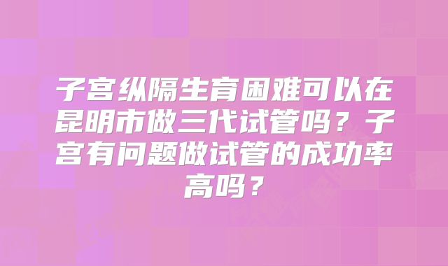 子宫纵隔生育困难可以在昆明市做三代试管吗？子宫有问题做试管的成功率高吗？