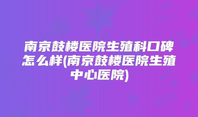 南京鼓楼医院生殖科口碑怎么样(南京鼓楼医院生殖中心医院)