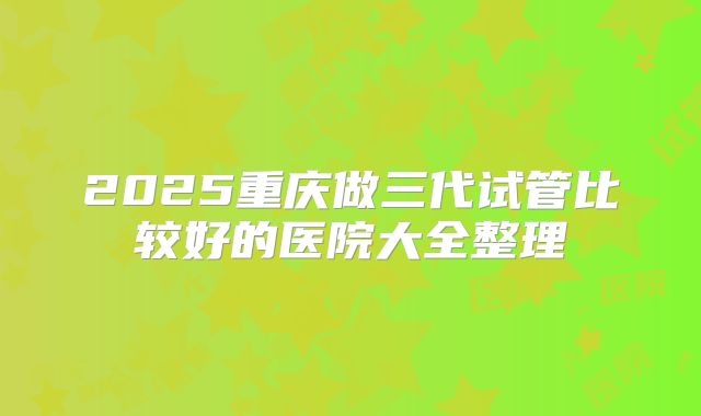2025重庆做三代试管比较好的医院大全整理