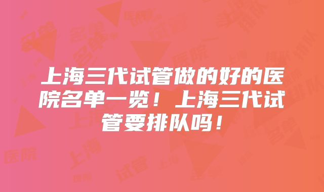 上海三代试管做的好的医院名单一览！上海三代试管要排队吗！