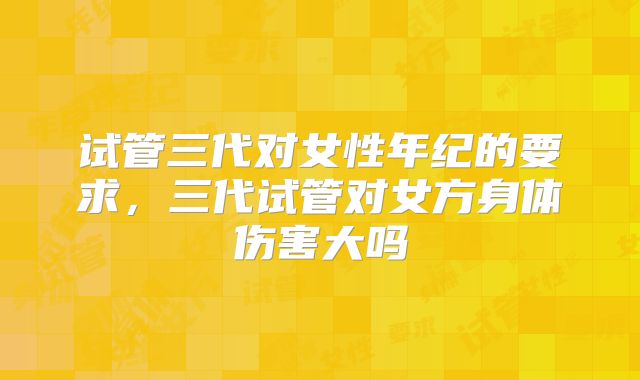 试管三代对女性年纪的要求，三代试管对女方身体伤害大吗