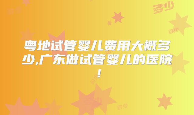 粤地试管婴儿费用大概多少,广东做试管婴儿的医院！