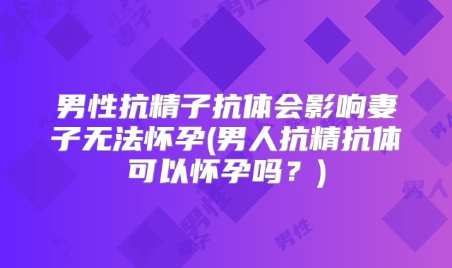 男性抗精子抗体会影响妻子无法怀孕(男人抗精抗体可以怀孕吗?)