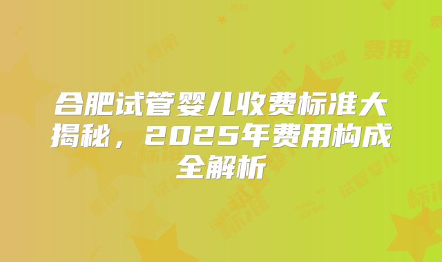 合肥试管婴儿收费标准大揭秘，2025年费用构成全解析
