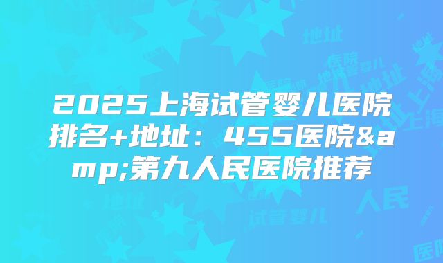2025上海试管婴儿医院排名+地址：455医院&第九人民医院推荐