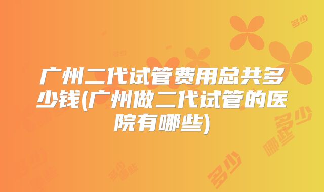 广州二代试管费用总共多少钱(广州做二代试管的医院有哪些)