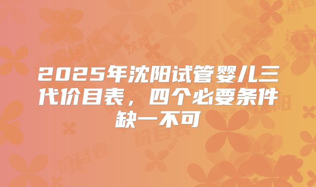 2025年沈阳试管婴儿三代价目表，四个必要条件缺一不可