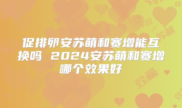 促排卵安苏萌和赛增能互换吗 2024安苏萌和赛增哪个效果好