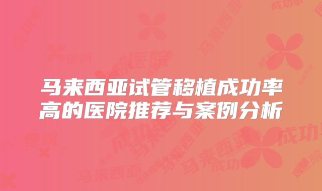 马来西亚试管移植成功率高的医院推荐与案例分析