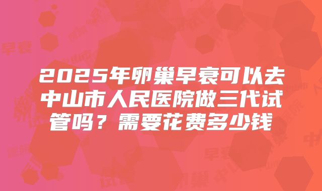 2025年卵巢早衰可以去中山市人民医院做三代试管吗?需要花费多少钱