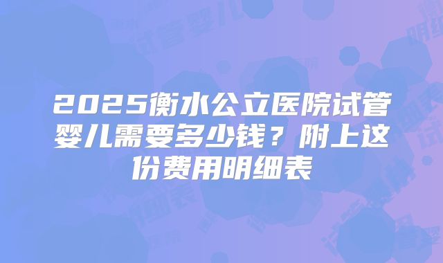 2025衡水公立医院试管婴儿需要多少钱?附上这份费用明细表