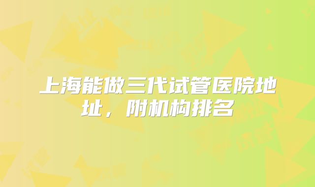 上海能做三代试管医院地址,附机构排名