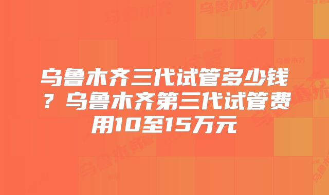 乌鲁木齐三代试管多少钱？乌鲁木齐第三代试管费用10至15万元