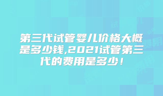 第三代试管婴儿价格大概是多少钱,2021试管第三代的费用是多少!