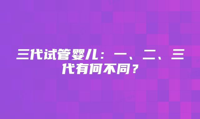 三代试管婴儿：一、二、三代有何不同？