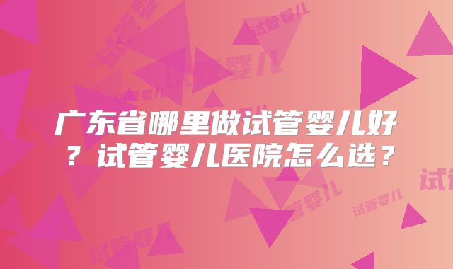 广东省哪里做试管婴儿好?试管婴儿医院怎么选?