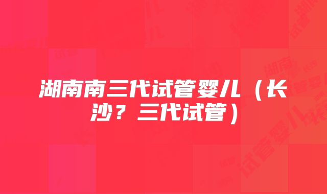 湖南南三代试管婴儿（长沙？三代试管）