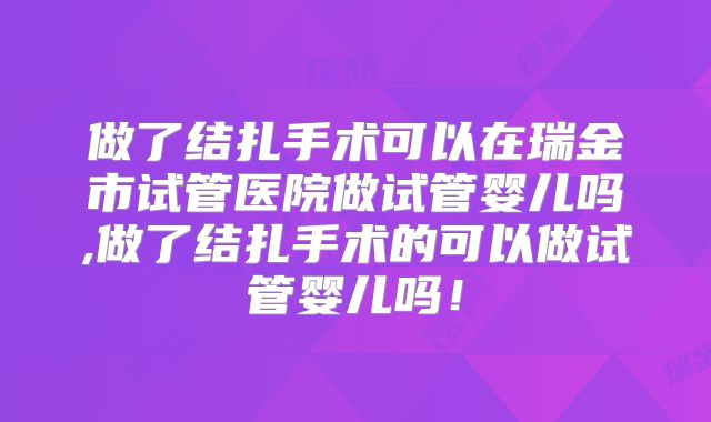 做了结扎手术可以在瑞金市试管医院做试管婴儿吗,做了结扎手术的可以做试管婴儿吗！