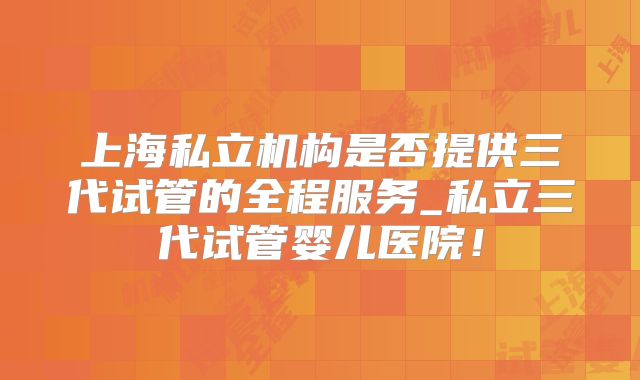 上海私立机构是否提供三代试管的全程服务_私立三代试管婴儿医院！