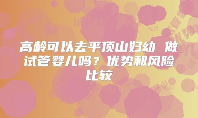 高龄可以去平顶山妇幼 做试管婴儿吗?优势和风险比较