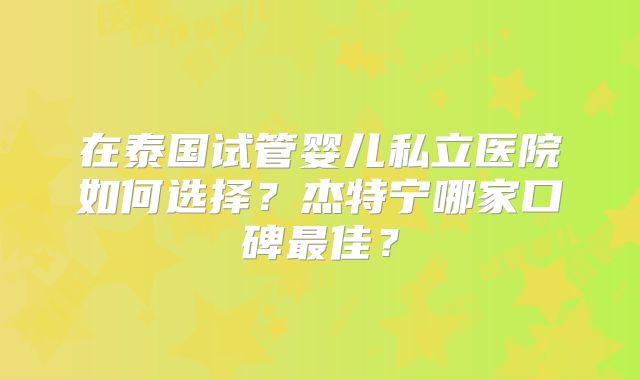 在泰国试管婴儿私立医院如何选择？杰特宁哪家口碑最佳？