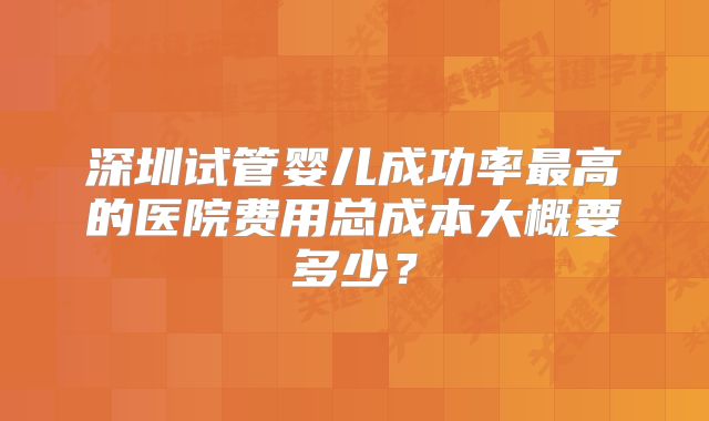 深圳试管婴儿成功率最高的医院费用总成本大概要多少？