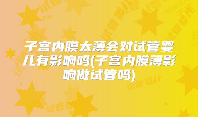 子宫内膜太薄会对试管婴儿有影响吗(子宫内膜薄影响做试管吗)