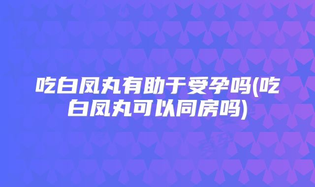 吃白凤丸有助于受孕吗(吃白凤丸可以同房吗)
