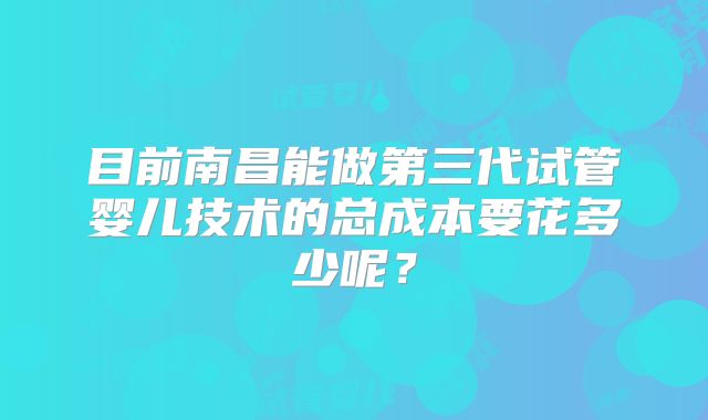 目前南昌能做第三代试管婴儿技术的总成本要花多少呢？