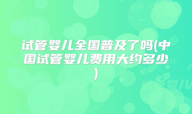 试管婴儿全国普及了吗(中国试管婴儿费用大约多少)