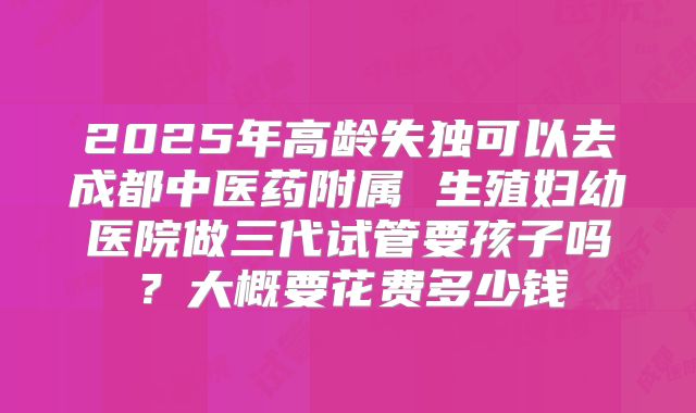 2025年高龄失独可以去成都中医药附属 生殖妇幼医院做三代试管要孩子吗?大概要花费多少钱