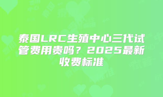 泰国LRC生殖中心三代试管费用贵吗？2025最新收费标准