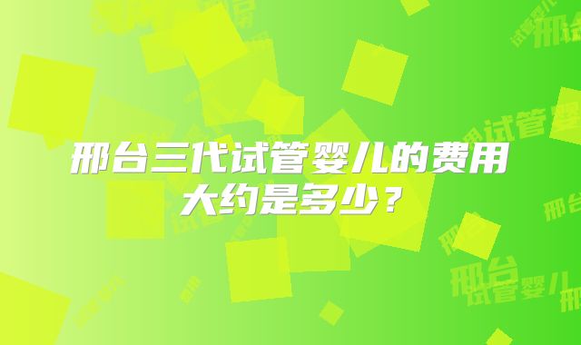 邢台三代试管婴儿的费用大约是多少?