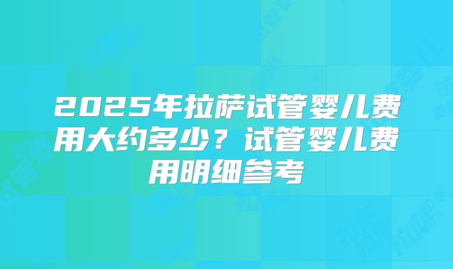 2025年拉萨试管婴儿费用大约多少?试管婴儿费用明细参考
