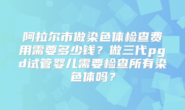 阿拉尔市做染色体检查费用需要多少钱？做三代pgd试管婴儿需要检查所有染色体吗？