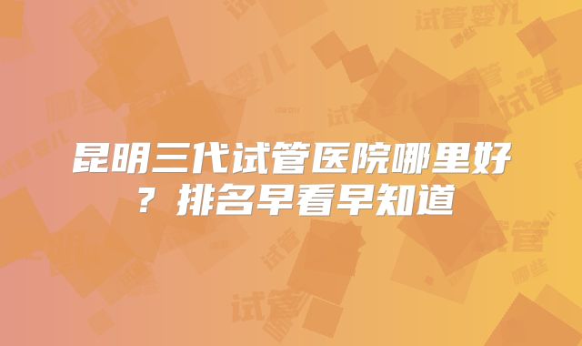 昆明三代试管医院哪里好?排名早看早知道