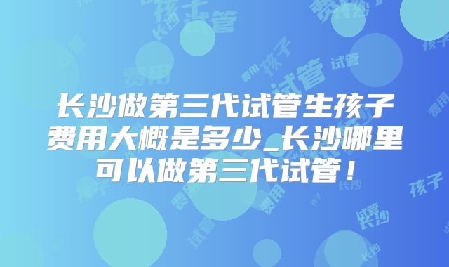 长沙做第三代试管生孩子费用大概是多少_长沙哪里可以做第三代试管!