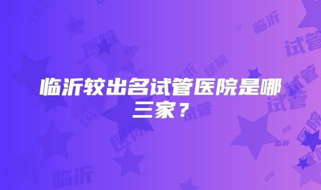 临沂较出名试管医院是哪三家?