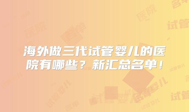 海外做三代试管婴儿的医院有哪些？新汇总名单！