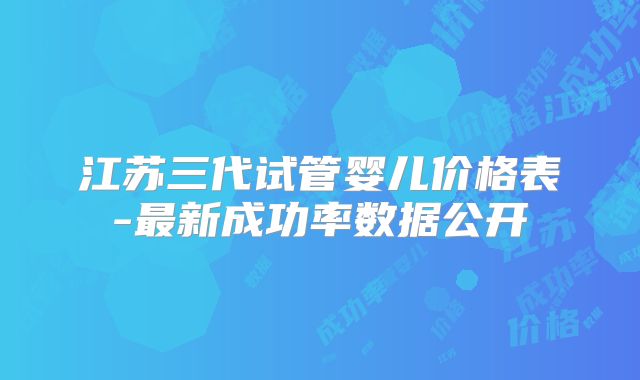 江苏三代试管婴儿价格表-最新成功率数据公开