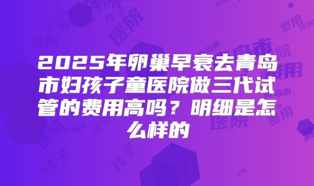 2025年卵巢早衰去青岛市妇孩子童医院做三代试管的费用高吗？明细是怎么样的