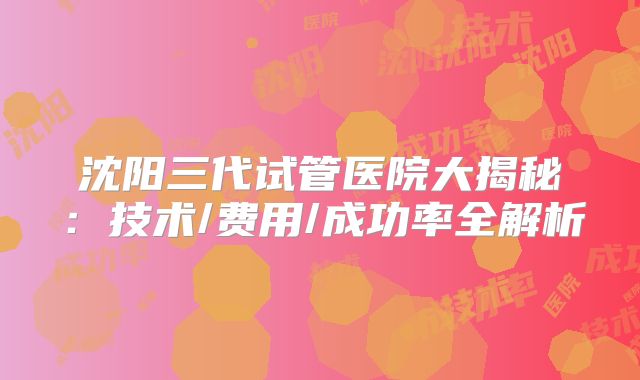 沈阳三代试管医院大揭秘：技术/费用/成功率全解析