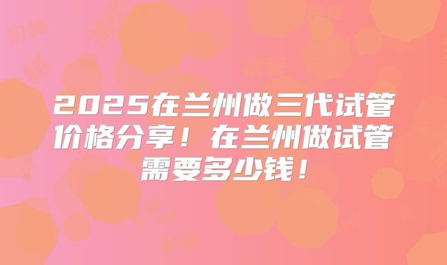 2025在兰州做三代试管价格分享!在兰州做试管需要多少钱!