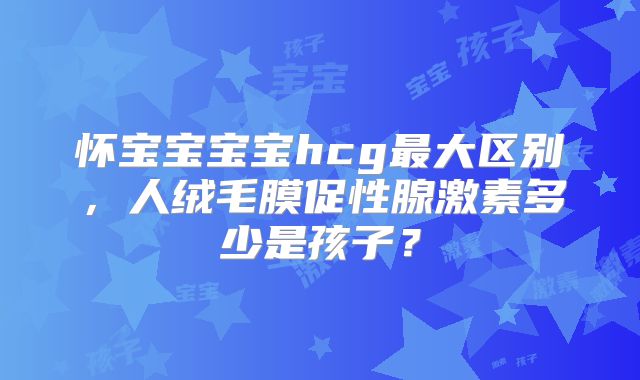 怀宝宝宝宝hcg最大区别,人绒毛膜促性腺激素多少是孩子?