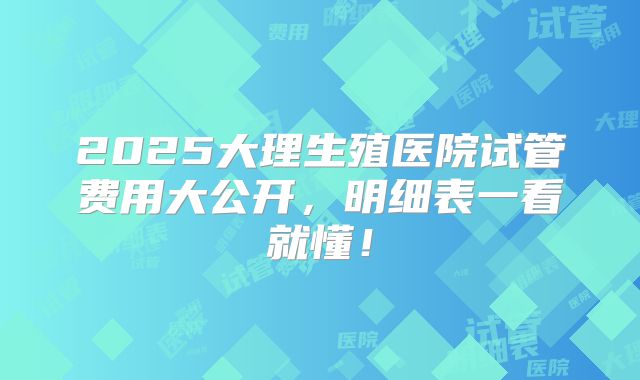 2025大理生殖医院试管费用大公开，明细表一看就懂！