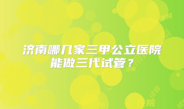 济南哪几家三甲公立医院能做三代试管？