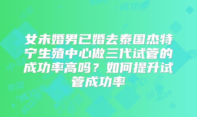 女未婚男已婚去泰国杰特宁生殖中心做三代试管的成功率高吗？如何提升试管成功率