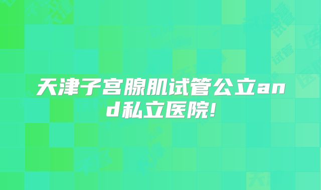 天津子宫腺肌试管公立and私立医院!